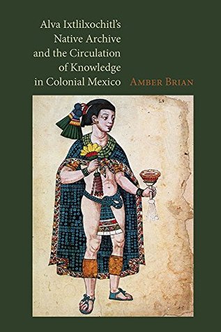 Alva Ixtlilxochitl's Native Archive and the Circulation of Knowledge in Colonial Mexico (Kindle Edition)