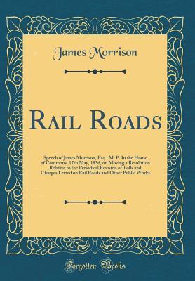 Rail Roads: Speech of James Morrison, Esq., M. P. In the House of Commons, 17th May, 1836, on Moving a Resolution Relative to the Periodical Revision of Tolls and Charges Levied on Rail Roads and Othe