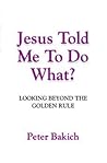 Jesus Told Me to Do What? Looking Beyond the Golden Rule by Peter Bakich Jesus Told Me to Do What? Looking Beyond the Golden Rule by Peter Bakich