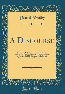 A Discourse: Concerning I, the True Import of the Words Election and Reprobation, and the Things Signified by Them in the Holy Scripture, II, the ... III, the Grace of God (Classic Reprint)