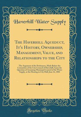 The Haverhill Aqueduct, It's History, Ownership, Management, Value, and Relationships to the City: The Argument of the Petitioners, Made Before the Committee of the City Council of Haverhill, Upon the