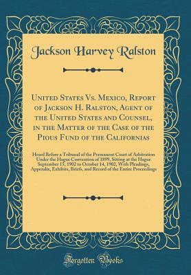 United States Vs. Mexico, Report of Jackson H. Ralston, Agent of the United States and Counsel, in the Matter of the Case of the Pious Fund of the Californias: Heard Before a Tribunal of the Permanent