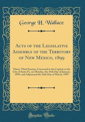Acts of the Legislative Assembly of the Territory of New Mexico, 1899: Thirty-Third Session, Convened in the Capitol, at the City of Sante Fe, on Monday, the 16th Day of January, 1899, and Adjourned t