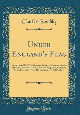 Under England's Flag: From 1804-1809; The Memoirs, Diary and Correspondence of Charles Boothby, Captain of Royal Engineers, Compiled by the Last ... Family, M. S. B.& C. E. B (Classic Reprint)