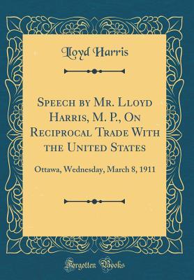 Speech by Mr. Lloyd Harris, M. P., On Reciprocal Trade With the United States: Ottawa, Wednesday, March 8, 1911 (Classic Reprint)