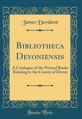 Bibliotheca Devoniensis: A Catalogue of the Printed Books Relating to the County of Devon (Classic Reprint)