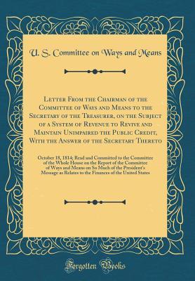 Letter From the Chairman of the Committee of Ways and Means to the Secretary of the Treasurer, on the Subject of a System of Revenue to Revive and ... Secretary Thereto: October 18, 1814; Read and