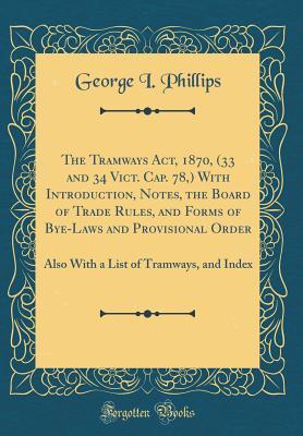 The Tramways Act, 1870, (33 and 34 Vict. Cap. 78,) With Introduction, Notes, the Board of Trade Rules, and Forms of Bye-Laws and Provisional Order: Also With a List of Tramways, and Index (Classic Rep