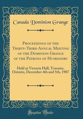Proceedings of the Thirty-Third Annual Meeting of the Dominion Grange of the Patrons of Husbandry: Held at Victoria Hall, Toronto, Ontario, December 4th and 5th, 1907 (Classic Reprint)
