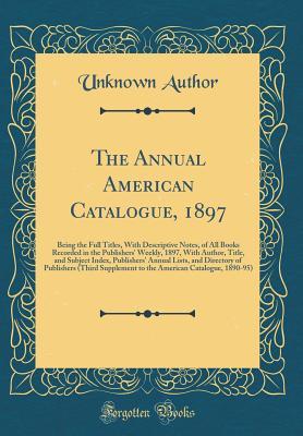 The Annual American Catalogue, 1897: Being the Full Titles, With Descriptive Notes, of All Books Recorded in the Publishers' Weekly, 1897, With ... of Publishers (Third Supplement to th