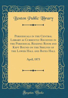 Periodicals in the Central Library as Currently Received in the Periodical Reading Room and Kept Bound on the Shelves of the Lower Hall and Bates Hall: April, 1873 (Classic Reprint)