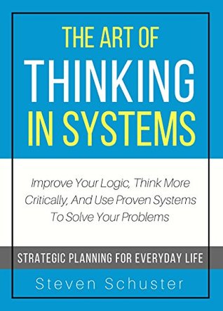 The Art Of Thinking In Systems: Improve Your Logic, Think More Critically, And Use Proven Systems To Solve Your Problems - Strategic Planning For Everyday Life (Kindle Edition)