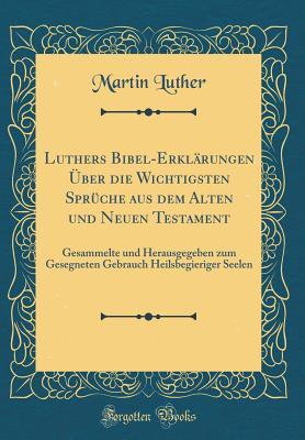 Luthers Bibel-Erkl�rungen �ber Die Wichtigsten Spr�che Aus Dem Alten Und Neuen Testament: Gesammelte Und Herausgegeben Zum Gesegneten Gebrauch Heilsbegieriger Seelen (Classic Reprint)
