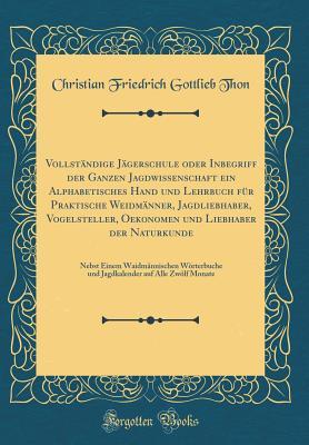 Vollständige Jägerschule oder Inbegriff der Ganzen Jagdwissenschaft ein Alphabetisches Hand und Lehrbuch für Praktische Weidmänner, Jagdliebhaber, Vogelsteller, Oekonomen und Liebhaber der Naturkunde