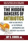 What You Must Know About the Hidden Dangers of Antibiotics: How the Side Effects of Six Popular Antibiotics Can Destroy Your Health What You Must Know About the Hidden Dangers of Antibiotics: How the Side Effects of Six Popular Antibiotics Can Destroy Your Health