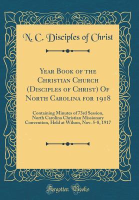 Year Book of the Christian Church (Disciples of Christ) Of North Carolina for 1918: Containing Minutes of 73rd Session, North Carolina Christian ... at Wilson, Nov. 5-8, 1917 (Classic Reprint)
