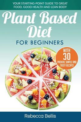 Plant Based Diet for Beginners: Your Starting-Point Guide to Great Food, Good Health and Lean Body; With 30 Proven, Simple and Tasty Recipes