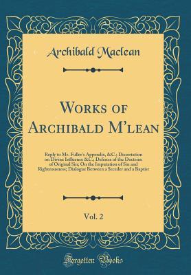 Works of Archibald m'Lean, Vol. 2: Reply to Mr. Fuller's Appendix, &c.; Dissertation on Divine Influence &c.; Defence of the Doctrine of Original Sin; ... a Seceder and a Baptist (Classic Reprint)