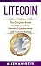 Litecoin: The Complete Guide to Understanding Litecoin Cryptocurrency and Litecoin Mining