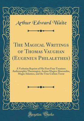 The Magical Writings of Thomas Vaughan (Eugenius Philalethes): A Verbatim Reprint of His First Four Treatises: Anthrosophia Theomagica, Anima Magica Abscondita, Magia Adamica, and the True Cœlum Terr