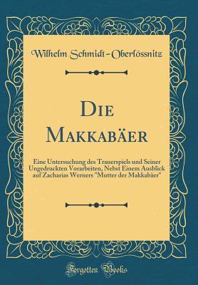 Die Makkabäer: Eine Untersuchung des Trauerspiels und Seiner Ungedruckten Vorarbeiten, Nebst Einem Ausblick auf Zacharias Werners "Mutter der Makkabäer" (Classic Reprint) (German Edition)