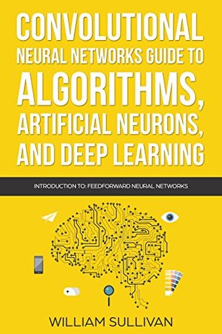 Convolutional Neural Networks Guide To Algorithms, Artificial Neurons And Deep Learning: Introduction To Feedforward Neural Networks (Artificial Intelligence Book 2)