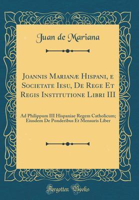 Joannis Marianæ Hispani, e Societate Iesu, De Rege Et Regis Institutione Libri III: Ad Philippum III Hispaniae Regem Catholicum; Eiusdem De Ponderibus Et Mensuris Liber (Classic Reprint)