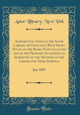Alphabetical Index to the Astor Library, or Catalogue, With Short Titles, of the Books Now Collected and of the Proposed Accessions, as Submitted to the Trustees of the Library for Their Approval: Jan