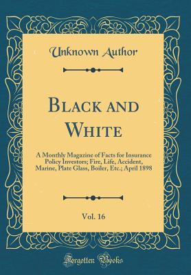 Black and White, Vol. 16: A Monthly Magazine of Facts for Insurance Policy Investors; Fire, Life, Accident, Marine, Plate Glass, Boiler, Etc.; April 1898 (Classic Reprint)