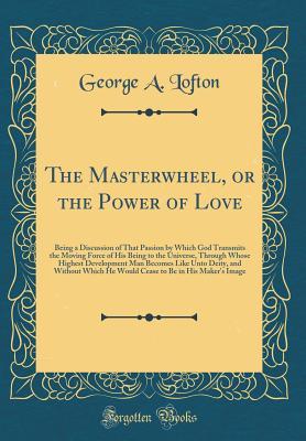 The Masterwheel, or the Power of Love: Being a Discussion of That Passion by Which God Transmits the Moving Force of His Being to the Universe, ... Without Which He Would Cease to Be in His Ma