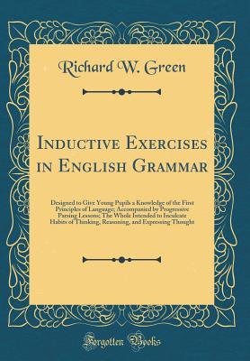 Inductive Exercises in English Grammar: Designed to Give Young Pupils a Knowledge of the First Principles of Language; Accompanied by Progressive ... Thinking, Reasoning, and Expressing Thought