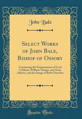 Select Works of John Bale, Bishop of Ossory: Containing the Examinations of Lord Cobham, William Thorpe, and Anne Askewe, and the Image of Both Churches