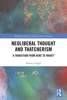 Neoliberal Thought and Thatcherism: `A Transition From Here to There?' (Routledge Studies in Modern British History)