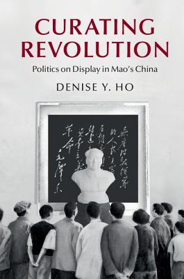Curating Revolution: Politics on Display in Mao's China (Cambridge Studies in the History of the People's Republic of China)