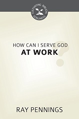 How Can I Serve God at Work? (Cultivating Biblical Godliness)