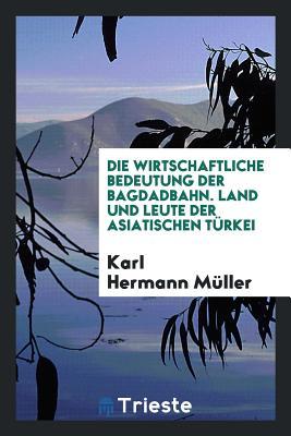 Die wirtschaftliche Bedeutung der Bagdadbahn. Land und Leute der asiatsichen Türkei