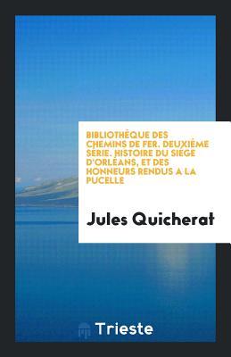 Bibliothèque des Chemins de Fer. Deuxiême Série. Histoire du Siége d'Orléans, et des Honneurs Rendus a la Pucelle (French Edition)