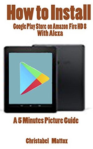HOW TO INSTALL GOOGLE PLAY STORE ON AMAZON FIRE HD 8 WITH ALEXA: A 5 MINUTES PICTURE GUIDE (Kindle Edition)