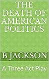 The Death of American Politics: A Three Act Play