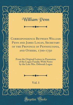 Correspondence Between William Penn and James Logan, Secretary of the Province of Pennsylvania, and Others, 1700-1750, Vol. 1: From the Original Letters in Possession of the Logan Family; With Notes b