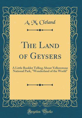 The Land of Geysers: A Little Booklet Telling About Yellowstone National Park, "Wonderland of the World" (Classic Reprint)
