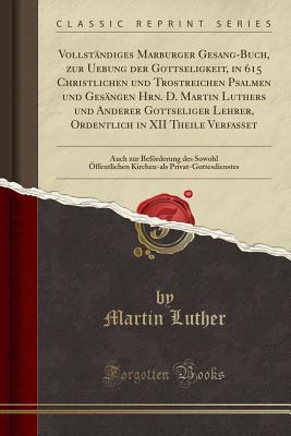 Vollst�ndiges Marburger Gesang-Buch, Zur Uebung Der Gottseligkeit, in 615 Christlichen Und Trostreichen Psalmen Und Ges�ngen Hrn. D. Martin Luthers Und Anderer Gottseliger Lehrer, Ordentlich in XII Theile Verfasset: Auch Zur Bef�rderung Des Sowohl �ff