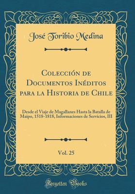 Colección de Documentos Inéditos para la Historia de Chile, Vol. 25: Desde el Viaje de Magallanes Hasta la Batalla de Maipo, 1518-1818, Informaciones ... III (Classic Reprint) (Spanish Edition)