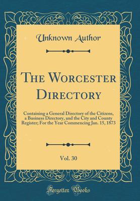 The Worcester Directory, Vol. 30: Containing a General Directory of the Citizens, a Business Directory, and the City and County Register; For the Year Commencing Jan. 15, 1873 (Classic Reprint)