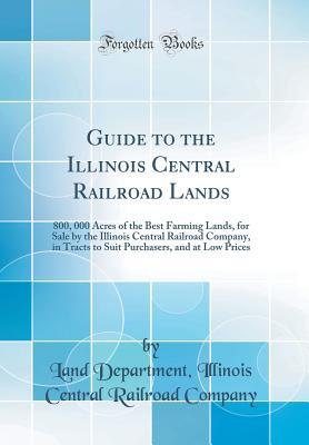 Guide to the Illinois Central Railroad Lands: 800, 000 Acres of the Best Farming Lands, for Sale by the Illinois Central Railroad Company, in Tracts to Suit Purchasers, and at Low Prices (Classic Repr