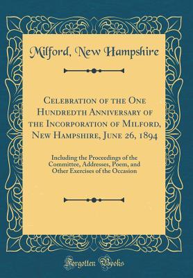 Celebration of the One Hundredth Anniversary of the Incorporation of Milford, New Hampshire, June 26, 1894: Including the Proceedings of the ... Exercises of the Occasion (Classic Reprint)