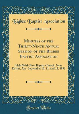 Minutes of the Thirty-Ninth Annual Session of the Bigbee Baptist Association: Held With Zion Baptist Church, Near Rosser, Ala., September 10, 11, and 12, 1891 (Classic Reprint)