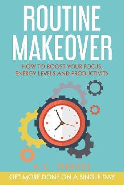 Routine Makeover: How to Boost Your Focus, Energy Levels and Productivity - Get More Done on a Single Day