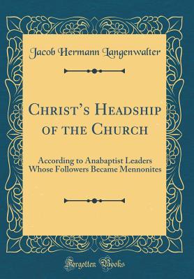 Christ's Headship of the Church: According to Anabaptist Leaders Whose Followers Became Mennonites (Classic Reprint)