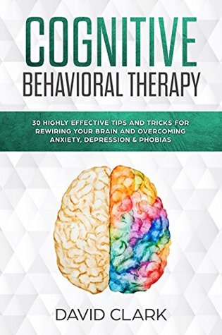 Cognitive Behavioral Therapy: 30 Highly Effective Tips and Tricks for Rewiring Your Brain and Overcoming Anxiety, Depression & Phobias (Psychotherapy Book 3)